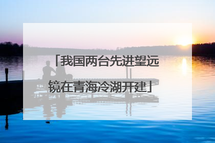 我国两台先进望远镜在青海冷湖开建