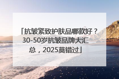 抗皱紧致护肤品哪款好？30-50岁抗皱品牌大汇总，2025莫错过