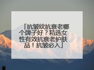 抗皱纹抗衰老哪个牌子好？精选女性有效抗衰老护肤品！抗皱必入