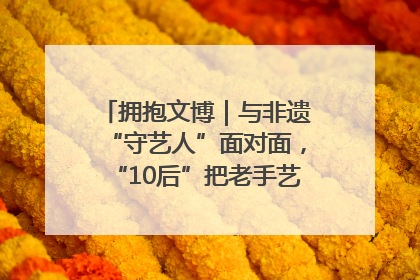 拥抱文博｜与非遗“守艺人”面对面，“10后”把老手艺玩出“潮”花样