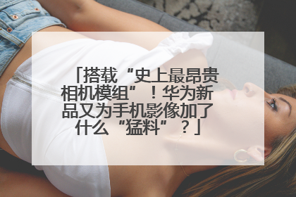 搭载“史上最昂贵相机模组”！华为新品又为手机影像加了什么“猛料”？