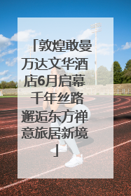 敦煌敢曼万达文华酒店6月启幕 千年丝路邂逅东方禅意旅居新境