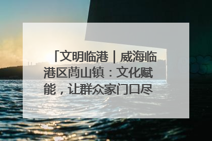 文明临港｜威海临港区蔄山镇：文化赋能，让群众家门口尽享幸福生活