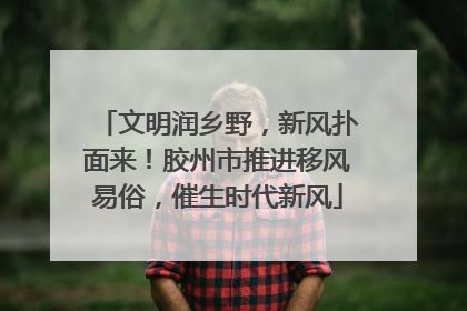 文明润乡野，新风扑面来！胶州市推进移风易俗，催生时代新风