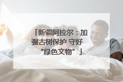 新疆阿拉尔：加强古树保护 守好“绿色文物”