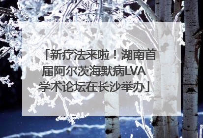新疗法来啦！湖南首届阿尔茨海默病LVA学术论坛在长沙举办