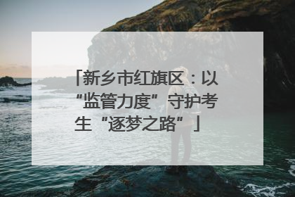 新乡市红旗区：以“监管力度”守护考生“逐梦之路”