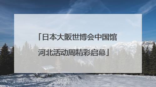日本大阪世博会中国馆河北活动周精彩启幕