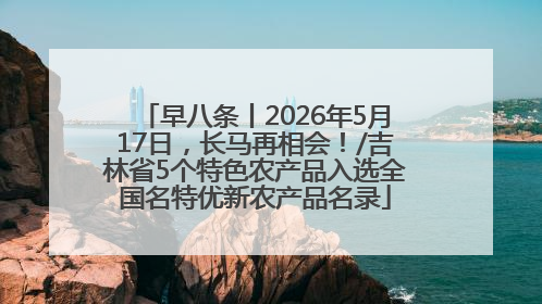 早八条丨2026年5月17日，长马再相会！/吉林省5个特色农产品入选全国名特优新农产品名录
