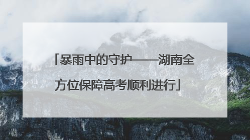 暴雨中的守护——湖南全方位保障高考顺利进行
