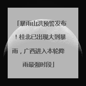 暴雨山洪预警发布！桂北已出现大到暴雨，广西进入本轮降雨最强时段