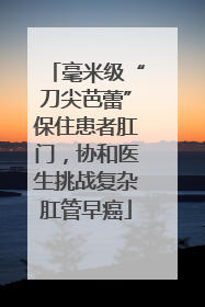毫米级“刀尖芭蕾”保住患者肛门，协和医生挑战复杂肛管早癌