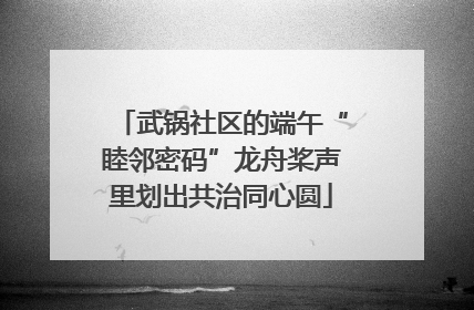 武锅社区的端午“睦邻密码”龙舟桨声里划出共治同心圆