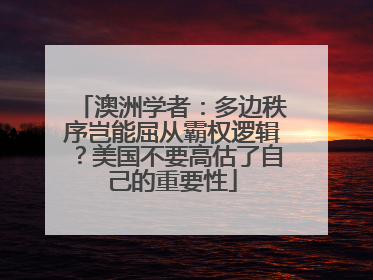 澳洲学者：多边秩序岂能屈从霸权逻辑？美国不要高估了自己的重要性