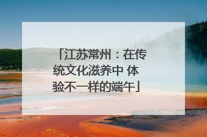 江苏常州：在传统文化滋养中 体验不一样的端午
