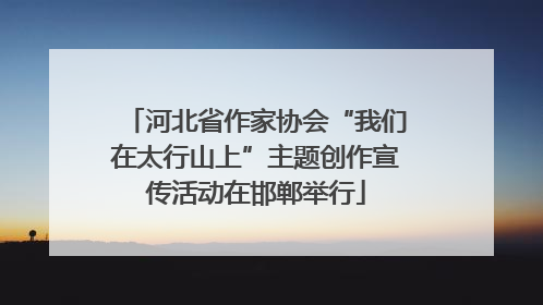 河北省作家协会“我们在太行山上”主题创作宣传活动在邯郸举行