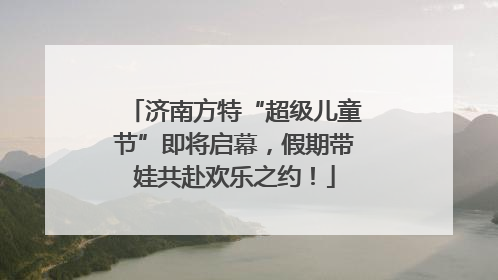 济南方特“超级儿童节”即将启幕，假期带娃共赴欢乐之约！
