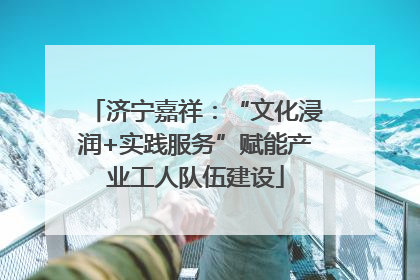 济宁嘉祥：“文化浸润+实践服务”赋能产业工人队伍建设