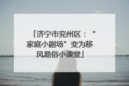 济宁市兖州区：“家庭小剧场”变为移风易俗小课堂