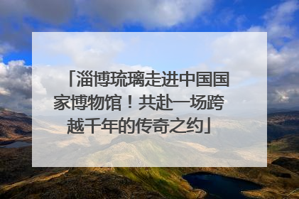 淄博琉璃走进中国国家博物馆！共赴一场跨越千年的传奇之约