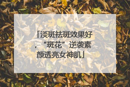 淡斑祛斑效果好，“斑花”逆袭素颜透亮女神肌