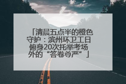 清晨五点半的橙色守护：滨州环卫工日俯身20次托举考场外的“答卷尊严”