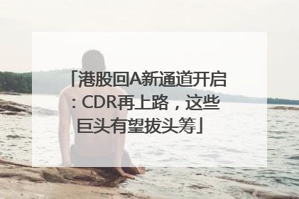 港股回A新通道开启：CDR再上路，这些巨头有望拔头筹