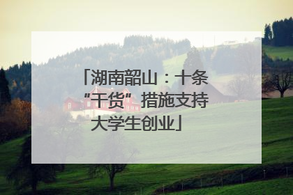 湖南韶山：十条“干货”措施支持大学生创业