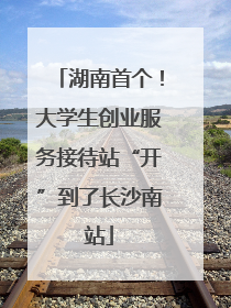 湖南首个！大学生创业服务接待站“开”到了长沙南站