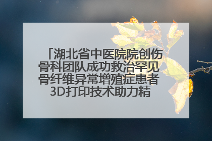 湖北省中医院院创伤骨科团队成功救治罕见骨纤维异常增殖症患者 3D打印技术助力精准矫形手术