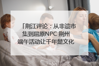 荆江评论：从非遗市集到屈原NPC 荆州端午活动让千年楚文化“破圈”生长
