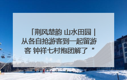 荆风楚韵 山水田园｜从各自抢游客到一起留游客 钟祥七村抱团解了“乡愁”添了“乡酬”