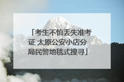 考生不慎丢失准考证 太原公安小店分局民警地毯式搜寻