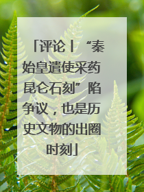评论丨“秦始皇遣使采药昆仑石刻”陷争议，也是历史文物的出圈时刻