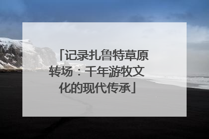 记录扎鲁特草原转场：千年游牧文化的现代传承