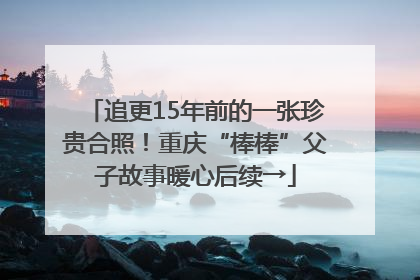 追更15年前的一张珍贵合照！重庆“棒棒”父子故事暖心后续→
