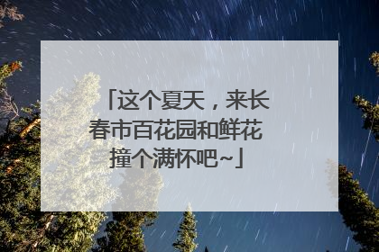 这个夏天，来长春市百花园和鲜花撞个满怀吧~