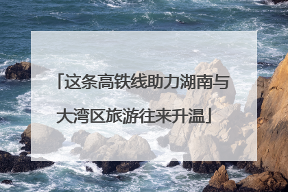 这条高铁线助力湖南与大湾区旅游往来升温