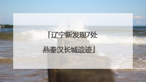 辽宁新发现7处燕秦汉长城遗迹