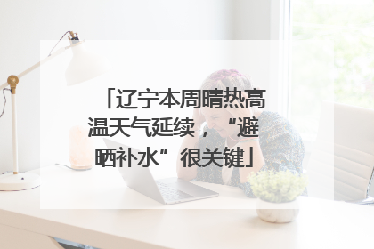 辽宁本周晴热高温天气延续，“避晒补水”很关键