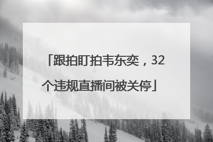 跟拍盯拍韦东奕，32个违规直播间被关停