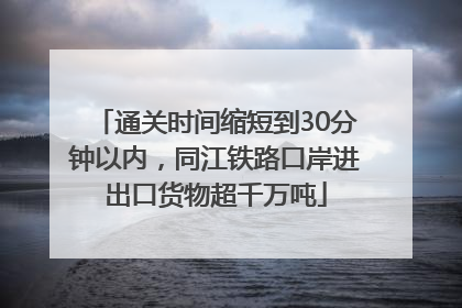 通关时间缩短到30分钟以内，同江铁路口岸进出口货物超千万吨
