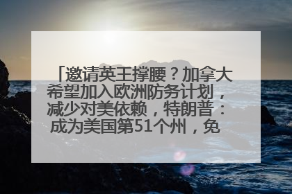 邀请英王撑腰？加拿大希望加入欧洲防务计划，减少对美依赖，特朗普：成为美国第51个州，免费用“金穹”