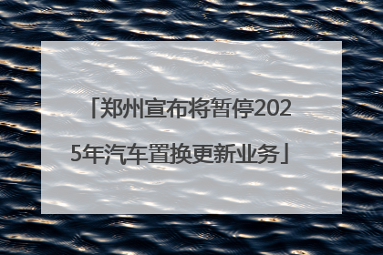 郑州宣布将暂停2025年汽车置换更新业务
