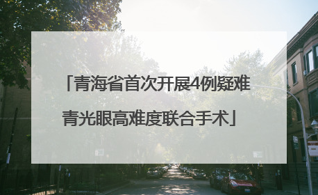 青海省首次开展4例疑难青光眼高难度联合手术