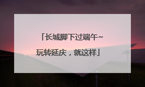 长城脚下过端午~玩转延庆，就这样