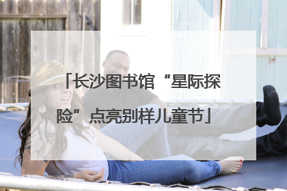 长沙图书馆“星际探险”点亮别样儿童节