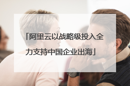 阿里云以战略级投入全力支持中国企业出海