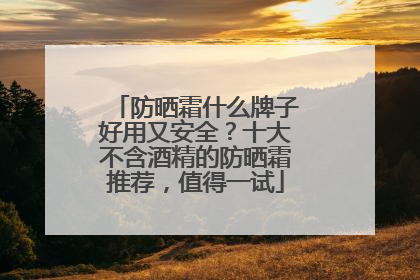 防晒霜什么牌子好用又安全？十大不含酒精的防晒霜推荐，值得一试