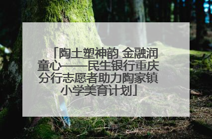 陶土塑神韵 金融润童心——民生银行重庆分行志愿者助力陶家镇小学美育计划